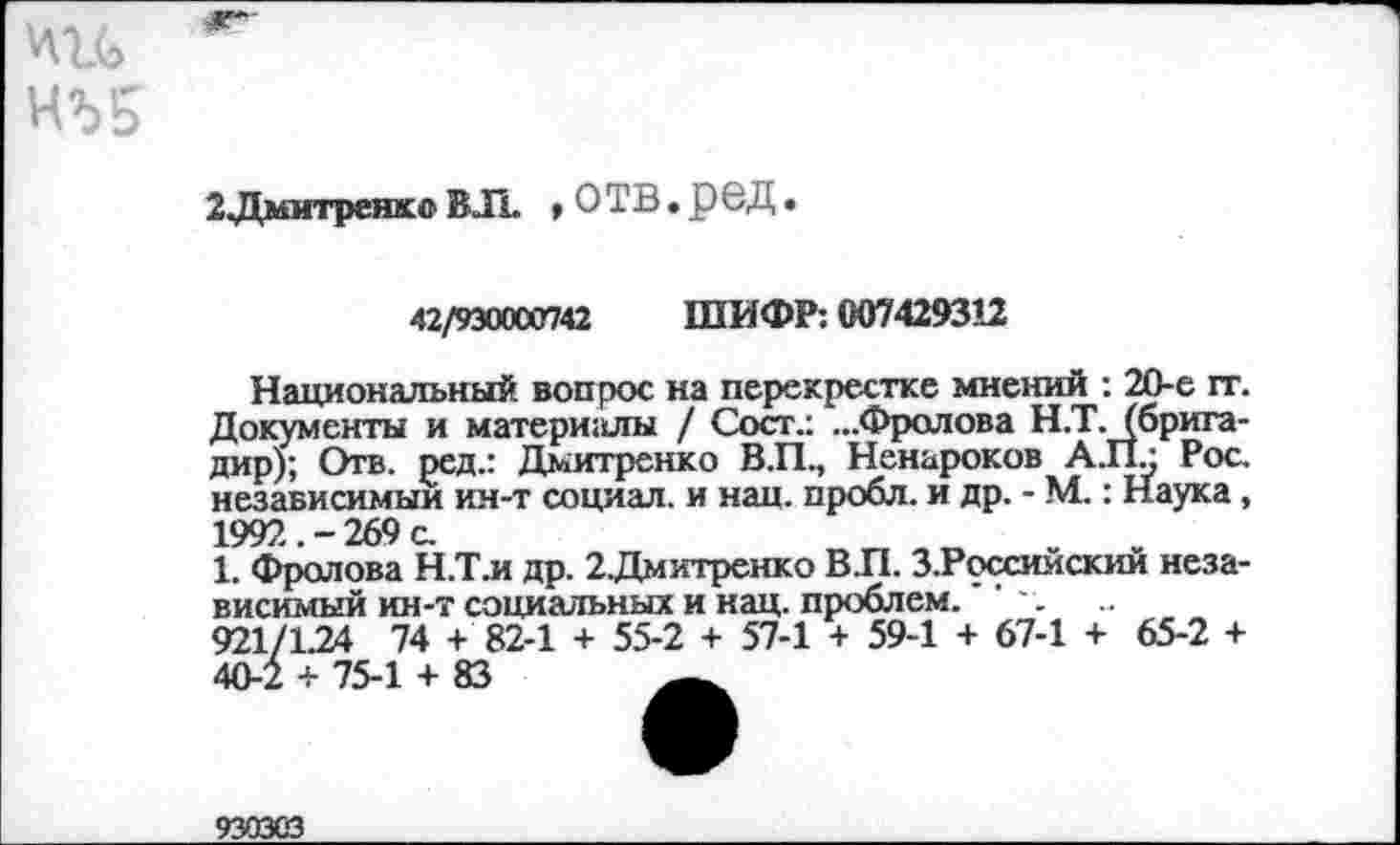 ﻿НЪ5
2Дмитренкс ВЛ. » ОТВ• рвД •
42/930000742 ШИФР: 007429312
Национальный вопрос на перекрестке мнений : 20-е гг. Документы и матери:шы / Сост.: ...Фролова Н.Т. (бригадир); Отв. ред.: Дмитренко В.П., Ненароков АЛ.; Рос. независимый ин-т социал, и нац. пробл. и др. - М.: Наука, 1992.-269 с.
1. Фролова Н.Тл др. 2Дмитренко В.П. З.Российский независимый ин-т социальных и нац. проблем.''
921/1.24 74 +' 82-1 + 55-2 + 57-1 + 59-1 + 67-1 + 65-2 + 40-2 + 75-1 + 83
93ОЗСЗ